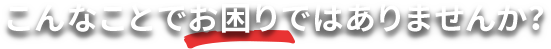 こんなことでお困りではありませんか?